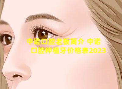 中诺口腔老板简介 中诺口腔种植牙价格表2023